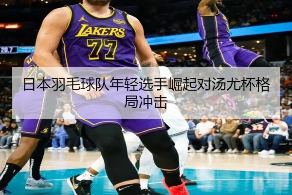 日本羽毛球队年轻选手崛起对汤尤杯格局冲击